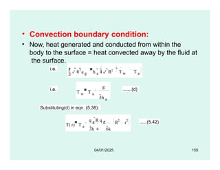 • Convection boundary condition:
• Now, heat generated and conducted from within the
body to the surface = heat convected away by the fluid at
the surface.
i.e.

4  R
3 q g h a
 4 R2
T a
 T w
i.e.
T w T a
g
3h a
.......(d)
Substituting(d) in eqn. (5.38):
T( r) T a
a
3h 6k
R r
2 2
q g
R q g  ......(5.42)
04/01/2025 155
 