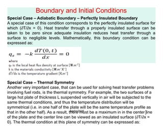 Boundary and Initial Conditions
Special Case – Adiabatic Boundary – Perfectly Insulated Boundary
A special case of this condition corresponds to the perfectly insulated surface for
which (∂T/∂x = 0). Heat transfer through a properly insulated surface can be
taken to be zero since adequate insulation reduces heat transfer through a
surface to negligible levels. Mathematically, this boundary condition can be
expressed as:
Special Case – Thermal Symmetry
Another very important case, that can be used for solving heat transfer problems
involving fuel rods, is the thermal symmetry. For example, the two surfaces of a
large hot plate of thickness L suspended vertically in air will be subjected to the
same thermal conditions, and thus the temperature distribution will be
symmetrical (i.e. in one half of the plate will be the same temperature profile as
that in the other half). As a result, there must be a maximum in in the center line
of the plate and the center line can be viewed as an insulated surface (∂T/∂x =
0). The thermal condition at this plane of symmetry can be expressed as:
04/01/2025 1
7
 