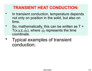 TRANSIENT HEAT CONDUCTION:
04/01/2025 173
• In transient conduction, temperature depends
not only on position in the solid, but also on
time.
• So, mathematically, this can be written as T =
T(x,y,z,), where  represents the time
coordinate.
• Typical examples of transient
conduction:
• heat exchangers
• boiler tubes
• cooling of I.C.Engine cylinder heads
 