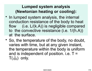 Lumped system analysis
(Newtonian heating or cooling):
• In lumped system analysis, the internal
conduction resistance of the body to heat
flow (i.e. L/(k.A)) is negligible compared
to the convective resistance (i.e. 1/(h.A))
at the surface.
• So, the temperature of the body, no doubt,
varies with time, but at any given instant,
the temperature within the body is uniform
and is independent of position. i.e. T =
T() only.
04/01/2025 175
 