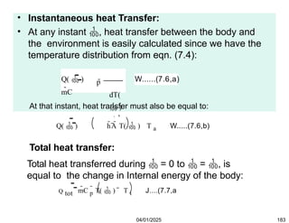 • Instantaneous heat Transfer:
• At any instant , heat transfer between the body and
the environment is easily calculated since we have the
temperature distribution from eqn. (7.4):
p
Q(  )
mC

dT(
 )
d
W......(7.6,a)
At that instant, heat transfer must also be equal to:
Q(  ) hA T(  ) T a W.....(7.6,b)
Total heat transfer:
Total heat transferred during  = 0 to  = , is
equal to the change in Internal energy of the body:
Q tot mC p
 T(  ) T i J....(7.7,a
04/01/2025 183
 
