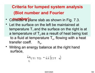 Criteria for lumped system analysis
(Biot number and Fourier
number):
• Consider a plane slab as shown in Fig. 7.3.
• Let the surface on the left be maintained at
temperature T1 and the surface on the right is at
a temperature of T2 as a result of heat being lost
to a fluid at temperature Ta, flowing with a heat
transfer coeff. ha.
• Writing an energy balance at the right hand
surface,
a
kA ( T1 T2) hA T2 T
L
04/01/2025 185
 