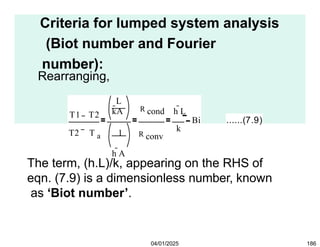 Criteria for lumped system analysis
(Biot number and Fourier
number):
Rearranging,
T1 T2
T2 T a 1
h A
R conv
k
L
kA R cond h L
Bi ......(7.9)
04/01/2025 186
The term, (h.L)/k, appearing on the RHS of
eqn. (7.9) is a dimensionless number, known
as ‘Biot number’.
 