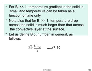 • For Bi << 1, temperature gradient in the solid is
small and temperature can be taken as a
function of time only.
• Note also that for Bi >> 1, temperature drop
across the solid is much larger than that across
the convective layer at the surface.
• Let us define Biot number, in general, as
follows:
Bi
h L c
k
.....(7.10
04/01/2025 189
 