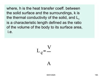 where, h is the heat transfer coeff. between
the solid surface and the surroundings, k is
the thermal conductivity of the solid, and Lc
is a characteristic length defined as the ratio
of the volume of the body to its surface area,
i.e.
Lc
V
A
04/01/2025 190
 
