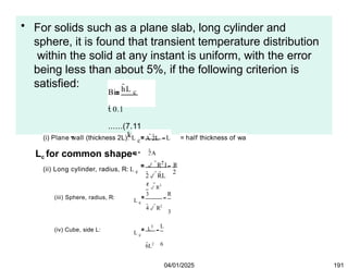 • For solids such as a plane slab, long cylinder and
sphere, it is found that transient temperature distribution
within the solid at any instant is uniform, with the error
being less than about 5%, if the following criterion is
satisfied: hL c
Bi
 0.1
......(7.11
k
Lc for common shapes:
(i) Plane wall (thickness 2L): L c A 2L
2A
L = half thickness of wa
(ii) Long cylinder, radius, R: L c
2 RL
 R2 L R
2
(iii) Sphere, radius, R:
L c
4  R3
3
4 R2
R
3
(iv) Cube, side L: L c
L
3
6L2
L
6
04/01/2025 191
 