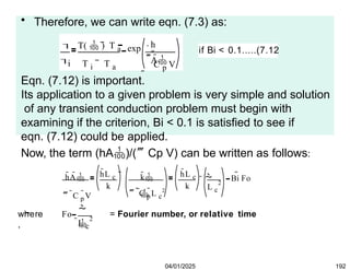 • Therefore, we can write eqn. (7.3) as:


i
T(  ) T a
T i T a
h
A
C p V
exp
 

if Bi < 0.1.....(7.12
Eqn. (7.12) is important.
Its application to a given problem is very simple and solution
of any transient conduction problem must begin with
examining if the criterion, Bi < 0.1 is satisfied to see if
eqn. (7.12) could be applied.
Now, the term (hA)/(Cp V) can be written as follows:
hA
 C p
V  C p
L c
2

hL c hL c
k k 2
L c
k  

Bi Fo

where
,
Fo


2
L c
= Fourier number, or relative time
04/01/2025 192
 