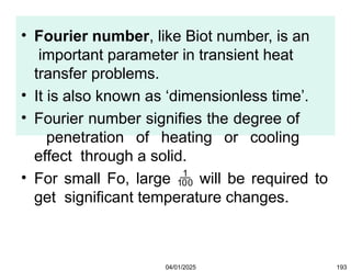 • Fourier number, like Biot number, is an
important parameter in transient heat
transfer problems.
• It is also known as ‘dimensionless time’.
• Fourier number signifies the degree of
penetration of heating or cooling
effect through a solid.
• For small Fo, large  will be required to
get significant temperature changes.
04/01/2025 193
 
