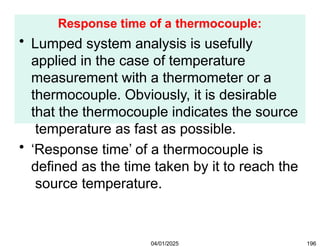 Response time of a thermocouple:
04/01/2025 196
• Lumped system analysis is usefully
applied in the case of temperature
measurement with a thermometer or a
thermocouple. Obviously, it is desirable
that the thermocouple indicates the source
temperature as fast as possible.
• ‘Response time’ of a thermocouple is
defined as the time taken by it to reach the
source temperature.
 