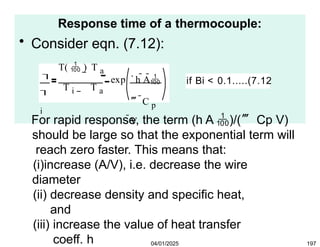 Response time of a thermocouple:
• Consider eqn. (7.12):


i
T(  ) T a
exp
T i T a
h A
 C p
V
if Bi < 0.1.....(7.12
04/01/2025 197
For rapid response, the term (h A )/( Cp V)
should be large so that the exponential term will
reach zero faster. This means that:
(i)increase (A/V), i.e. decrease the wire
diameter
(ii) decrease density and specific heat,
and
(iii) increase the value of heat transfer
coeff. h
 
