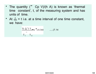 • The quantity ( Cp V)/(h A) is known as ‘thermal
time constant’, t, of the measuring system and has
units of time.
• At  = t i.e. at a time interval of one time constant,
we have:
T(  ) T a
T i T a
1
e 0.368 .....(7.14
04/01/2025 198
From eqn. (7.14), it is clear that after an interval of time
equal to one time constant of the given temperature
measuring system, the temperature difference between the
body (thermocouple) and the source would be 36.8% of
the initial temperature difference. i.e. the temperature
difference would be reduced by 63.2%.
 
