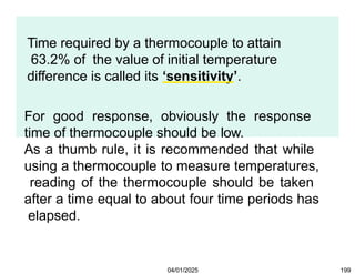 Time required by a thermocouple to attain
63.2% of the value of initial temperature
difference is called its ‘sensitivity’.
For good response, obviously the response
time of thermocouple should be low.
As a thumb rule, it is recommended that while
using a thermocouple to measure temperatures,
reading of the thermocouple should be taken
after a time equal to about four time periods has
elapsed.
04/01/2025 199
 