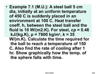 • Example 7.1 (M.U.): A steel ball 5 cm
dia, initially at an uniform temperature
of 450 C is suddenly placed in an
environment at 100 C. Heat transfer
coeff. h, between the steel ball and the
fluid is 10 W/(m2.K). For steel, cp = 0.46
kJ/(kg.K), ρ = 7800 kg/m3, k = 35
W/(m.K). Calculate the time required for
the ball to reach a temperature of 150
C. Also find the rate of cooling after 1
hr. Show graphically how the temp. of
the sphere falls with time.
04/01/2025 200
 