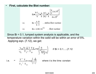 • First, calculate the Biot number:
Since Bi < 0.1, lumped system analysis is applicable, and the
temperature variation within the solid will be within an error of 5%.
Applying eqn. (7.12), we get:


i
T(  ) T a
T T
i a
h
A
C p V
exp
 

if Bi < 0.1.....(7.12
i.e.
T T a
T i T a
exp

t
where t is the time constan
04/01/2025 202
 