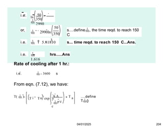 i.e. ln
50

350
2990
or,
50
350
 2990ln
s....define, the time reqd. to reach 150
C
i.e.
3
  5.81810 s... time reqd. to reach 150 C...Ans.
i.e. 
1.616
hrs.....Ans
Rate of cooling after 1 hr.:
i.e.  3600 s
From eqn. (7.12), we have:
T(  ) i a
h A
p

c
V
T T exp
T a ....define
T()
04/01/2025 204
 