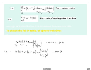 i.e.
dT
d

i
T T a
hA
 Vc p
 hA
 Vc p
exp
C/s.....rate of coolin
d
T(  ) 0.035
d
C/s....rate of cooling after 1 hr..Ans
i.e.
-ve sign indicates that as time increases, temperature falls.
To sketch the fall in temp. of sphere with time:
Temp. as a function of time is given by eqn. (7.12):


i
T(  ) T a
T T
i a
h
A
c p V
exp
 

if Bi < 0.1.....(7.12
i.e. T(  ) T a i a
hA
 c p
V
T T exp ....eqn. (A
04/01/2025 205
 