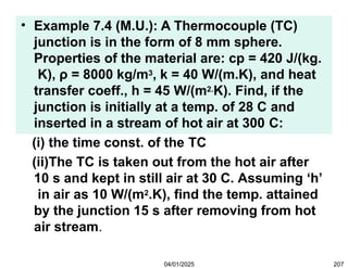 • Example 7.4 (M.U.): A Thermocouple (TC)
junction is in the form of 8 mm sphere.
Properties of the material are: cp = 420 J/(kg.
K), ρ = 8000 kg/m3, k = 40 W/(m.K), and heat
transfer coeff., h = 45 W/(m2.K). Find, if the
junction is initially at a temp. of 28 C and
inserted in a stream of hot air at 300 C:
(i) the time const. of the TC
(ii)The TC is taken out from the hot air after
10 s and kept in still air at 30 C. Assuming ‘h’
in air as 10 W/(m2.K), find the temp. attained
by the junction 15 s after removing from hot
air stream.
04/01/2025 207
 