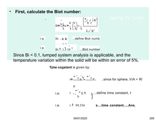 • First, calculate the Biot number:
Bi h L c

4 R2
4 (  ) R3
h  V h  3
k k A k
i.e. Bi h  R
k 3
...define Biot numb
i.e.
Bi  1.5 10 3 ...Biot number
Since Bi < 0.1, lumped system analysis is applicable, and the
temperature variation within the solid will be within an error of 5%.
See Fig. Ex. 7.4 (a).
Time constant is given by:
t
 c p
V  c p 
R
A h h
3
..since for sphere, V/A = R/
i.e.
 c p  R
t ...define time constant, t
h 3
i.e. t  99.556 s....time constant.....Ans.
04/01/2025 209
 