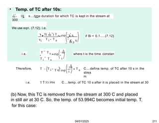 • Temp. of TC after 10s:
 10 s....time duration for which TC is kept in the stream at
300
We use eqn. (7.12). i.e.


i
T(  ) T a
T T
i a
h A

C p V
exp
 

if Bi < 0.1.....(7.12)
i.e.
T T a 
exp
T i T a t
where t is the time constan
Therefore, T T i a

t
T exp a
T C....define temp. of TC after 10 s in the
04/01/2025 211
strea
m
i.e. T  53.994 C....temp. of TC 10 s after it is placed in the stream at 30
(b) Now, this TC is removed from the stream at 300 C and placed
in still air at 30 C. So, the temp. of 53.994C becomes initial temp. Ti
for this case:
 