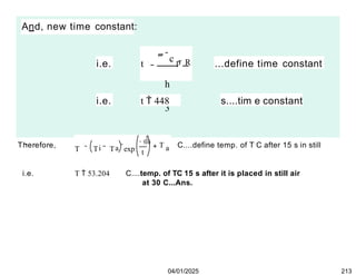 And, new time constant:
i.e. t
 c p  R
h
3
...define time constant
i.e. t  448 s....tim e constant
Therefore, i a

t
T T T exp a
T C....define temp. of T C after 15 s in still
04/01/2025 213
i.e. T  53.204 C....temp. of TC 15 s after it is placed in still air
at 30 C...Ans.
 