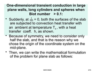 One-dimensional transient conduction in large
plane walls, long cylinders and spheres when
Biot number > 0.1:
• Suddenly, at  = 0, both the surfaces of the slab
are subjected to convection heat transfer with
an ambient at temperature Ta , with a heat
transfer coeff. h, as shown.
• Because of symmetry, we need to consider only
half the slab, and that is the reason why we
chose the origin of the coordinate system on the
mid-plane.
• Then, we can write the mathematical formulation
of the problem for plane slab as follows:
04/01/2025 215
 