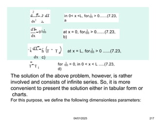 2
dx2
d T 1  dT

d
in 0< x <L, for > 0.......(7.23,
a
dT
dx
0 at x = 0, for > 0.......(7.23,
b)
k dT
dx
h T T a at x = L, for > 0 ......(7.23,
c)
T T i
for  = 0, in 0 < x < L .....(7.23,
d)
04/01/2025 217
The solution of the above problem, however, is rather
involved and consists of infinite series. So, it is more
convenient to present the solution either in tabular form or
charts.
For this purpose, we define the following dimensionless parameters:
 