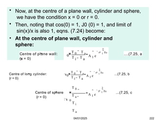 • Now, at the centre of a plane wall, cylinder and sphere,
we have the condition x = 0 or r = 0.
• Then, noting that cos(0) = 1, J0 (0) = 1, and limit of
sin(x)/x is also 1, eqns. (7.24) become:
• At the centre of plane wall, cylinder and
sphere:
(x = 0)
Centre of plane wall:

0
T 0 T a
T T
i a
A 1 e
2
 1
Fo
 ....(7.25, a
Centre of long cylinder:
(r = 0)

0
T 0 T a
T T
i a
A 1 e
2
 1
Fo
 ...(7.25, b
Centre of sphere
(r = 0)
T 0
T a
: 0
T i
T a
A 1 e
2
 1
Fo
 ...(7.25, c
04/01/2025 222
 