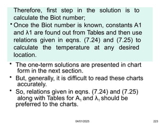 Therefore, first step in the solution is to
calculate the Biot number;
• Once the Biot number is known, constants A1
and λ1 are found out from Tables and then use
relations given in eqns. (7.24) and (7.25) to
calculate the temperature at any desired
location.
• The one-term solutions are presented in chart
form in the next section.
• But, generally, it is difficult to read these charts
accurately.
• So, relations given in eqns. (7.24) and (7.25)
along with Tables for A1 and λ1 should be
preferred to the charts.
04/01/2025 223
 