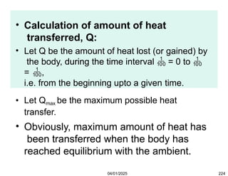 • Calculation of amount of heat
transferred, Q:
• Let Q be the amount of heat lost (or gained) by
the body, during the time interval  = 0 to 
= ,
i.e. from the beginning upto a given time.
• Let Qmax be the maximum possible heat
transfer.
• Obviously, maximum amount of heat has
been transferred when the body has
reached equilibrium with the ambient.
04/01/2025 224
 
