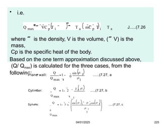 • i.e.
Q max  VC p
 T i T a mC p
 T i T a J.....(7.26
where  is the density, V is the volume, (V) is the
mass,
Cp is the specific heat of the body.
Based on the one term approximation discussed above,
(Q/ Qmax) is calculated for the three cases, from the
following:
Plane wall:
Q
Q max
1

0
1

sin  1 ......(7.27, a
Cylinder:
Q
1 2
Q max



J 1 
1
0

1
.....(7.27, b
Sphere:
Q
1 3 
0
Q max

sin  1  1
cos  1
3
1
  .....(7.27, c
04/01/2025 225
 
