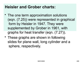 Heisler and Grober charts:
04/01/2025 228
• The one term approximation solutions
(eqn. (7.25)) were represented in graphical
form by Heisler in 1947. They were
supplemented by Grober in 1961, with
graphs for heat transfer (eqn. (7.27)).
• These graphs are shown in following
slides for plane wall, long cylinder and a
sphere, respectively.
 