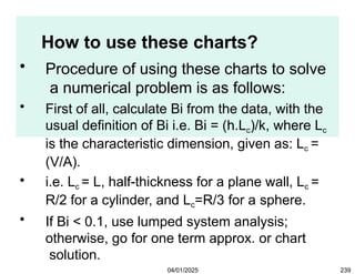 How to use these charts?
04/01/2025 239
• Procedure of using these charts to solve
a numerical problem is as follows:
• First of all, calculate Bi from the data, with the
usual definition of Bi i.e. Bi = (h.Lc)/k, where Lc
is the characteristic dimension, given as: Lc =
(V/A).
• i.e. Lc = L, half-thickness for a plane wall, Lc =
R/2 for a cylinder, and Lc=R/3 for a sphere.
• If Bi < 0.1, use lumped system analysis;
otherwise, go for one term approx. or chart
solution.
 