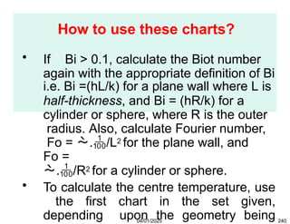 How to use these charts?
04/01/2025 240
• If Bi > 0.1, calculate the Biot number
again with the appropriate definition of Bi
i.e. Bi =(hL/k) for a plane wall where L is
half-thickness, and Bi = (hR/k) for a
cylinder or sphere, where R is the outer
radius. Also, calculate Fourier number,
Fo = ./L2 for the plane wall, and
Fo =
./R2 for a cylinder or sphere.
• To calculate the centre temperature, use
the first chart in the set given,
depending upon the geometry being
 