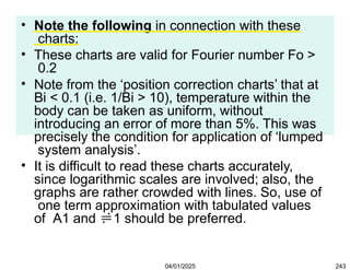 • Note the following in connection with these
charts:
• These charts are valid for Fourier number Fo >
0.2
• Note from the ‘position correction charts’ that at
Bi < 0.1 (i.e. 1/Bi > 10), temperature within the
body can be taken as uniform, without
introducing an error of more than 5%. This was
precisely the condition for application of ‘lumped
system analysis’.
• It is difficult to read these charts accurately,
since logarithmic scales are involved; also, the
graphs are rather crowded with lines. So, use of
one term approximation with tabulated values
of A1 and 1 should be preferred.
04/01/2025 243
 
