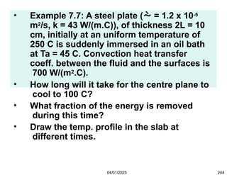 • Example 7.7: A steel plate ( = 1.2 x 10-5
m2/s, k = 43 W/(m.C)), of thickness 2L = 10
cm, initially at an uniform temperature of
250 C is suddenly immersed in an oil bath
at Ta = 45 C. Convection heat transfer
coeff. between the fluid and the surfaces is
700 W/(m2.C).
• How long will it take for the centre plane to
cool to 100 C?
• What fraction of the energy is removed
during this time?
• Draw the temp. profile in the slab at
different times.
04/01/2025 244
 