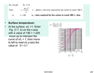 • Surface temperature:
• At the surface, x/L =1. Enter
Fig. (7.7, b) on the x-axis
with a value of 1/Bi = 1.229,
move up to intersect the
curve of x/L = 1, then move
to left to read on y-axis the
value of Θ = 0.7
04/01/2025 248
 