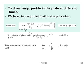 • To draw temp. profile in the plate at different
times:
• We have, for temp. distribution at any location:
Plane wall:
T( x  )
T a
 ( x  )
T i
T a
A 1 e
1

 1
x
cos
L

2Fo
 ...Fo > 0.2....(7.24, a
(x = 0)
And, Centre of plane wall:

0
T 0 T a
T T
i a
A 1 e
2
 1
Fo
 ....(7.25, a
Fourie r number as a function
o:f
Fo(
 )


L
2
...for slab
04/01/2025 255
 