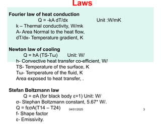 Fourier law of heat conduction
Q = -kA dT/dx Unit :W/mK
k – Thermal conductivity, W/mk
A- Area Normal to the heat flow,
dT/dx- Temperature gradient, K
Newton law of cooling
Q = hA (TS-Tω) Unit: W/
h- Convective heat transfer co-efficient, W/
TS- Temperature of the surface, K
Tω- Temperature of the fluid, K
Area exposed to heat transfer, .
Stefan Boltzmann law
Q = σA (for black body ε=1) Unit: W/
σ- Stephan Boltzmann constant, 5.67* W/.
Q = fεσA(T14 – T24)
f- Shape factor
ε- Emissivity.
Laws
04/01/2025 3
 