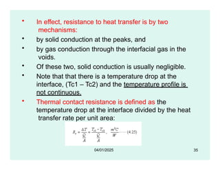 • In effect, resistance to heat transfer is by two
mechanisms:
• by solid conduction at the peaks, and
• by gas conduction through the interfacial gas in the
voids.
• Of these two, solid conduction is usually negligible.
• Note that that there is a temperature drop at the
interface, (Tc1 – Tc2) and the temperature profile is
not continuous.
• Thermal contact resistance is defined as the
temperature drop at the interface divided by the heat
transfer rate per unit area:
35
04/01/2025
 