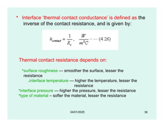 • Interface ‘thermal contact conductance’ is defined as the
inverse of the contact resistance, and is given by:
Thermal contact resistance depends on:
•surface roughness — smoother the surface, lesser the
resistance
.interface temperature — higher the temperature, lesser the
resistance
•interface pressure — higher the pressure, lesser the resistance
•type of material – softer the material, lesser the resistance
36
04/01/2025
 