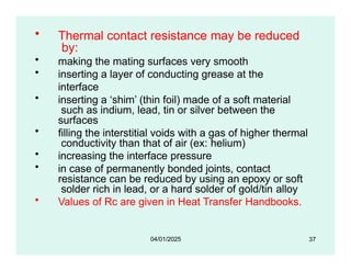 • Thermal contact resistance may be reduced
by:
• making the mating surfaces very smooth
• inserting a layer of conducting grease at the
interface
• inserting a ‘shim’ (thin foil) made of a soft material
such as indium, lead, tin or silver between the
surfaces
• filling the interstitial voids with a gas of higher thermal
conductivity than that of air (ex: helium)
• increasing the interface pressure
• in case of permanently bonded joints, contact
resistance can be reduced by using an epoxy or soft
solder rich in lead, or a hard solder of gold/tin alloy
• Values of Rc are given in Heat Transfer Handbooks.
37
04/01/2025
 