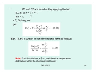 • C1 and C2 are found out by applying the two
B.C’s: at r = ri, T = Ti
at r = ro, T
= To Solving, we
get:
Eqn. (4.34) is written in non-dimensional form as follows:
Note: For thin cylinders, ri  ro , and then the temperature
distribution within the shell is almost linear.
44
04/01/2025
 