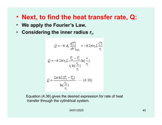 • Next, to find the heat transfer rate, Q:
• We apply the Fourier’s Law.
• Considering the inner radius ri,
Equation (4.36) gives the desired expression for rate of heat
transfer through the cylindrical system.
45
04/01/2025
 