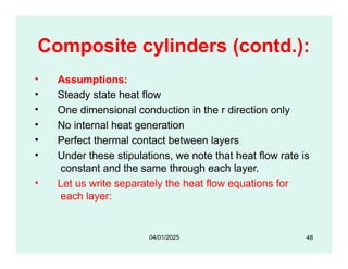 Composite cylinders (contd.):
• Assumptions:
• Steady state heat flow
• One dimensional conduction in the r direction only
• No internal heat generation
• Perfect thermal contact between layers
• Under these stipulations, we note that heat flow rate is
constant and the same through each layer.
• Let us write separately the heat flow equations for
each layer:
48
04/01/2025
 