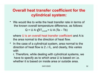 Overall heat transfer coefficient for the
cylindrical system:
• We would like to write the heat transfer rate in terms of
the known overall temperature difference, as follows:
Q = U A Toverall = U A (Ta – Tb)
where U is an overall heat transfer coefficient and A is
the area normal to the direction of heat flow.
• In the case of a cylindrical system, area normal to the
direction of heat flow is 2rL, and clearly, this varies
with
r. Therefore, while dealing with cylindrical systems, we
have to specify as to which area U is based on i.e.
whether it is based on inside area or outside area.
52
04/01/2025
 