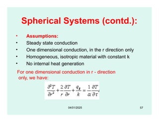 Spherical Systems (contd.):
• Assumptions:
• Steady state conduction
• One dimensional conduction, in the r direction only
• Homogeneous, isotropic material with constant k
• No internal heat generation
For one dimensional conduction in r - direction
only, we have:
57
04/01/2025
 