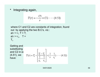• Integrating again,
where C1 and C2 are constants of integration, found
out by applying the two B.C’s, viz.:
at r = ri, T = Ti
at r = ro, T =
To
Getting and
substituting C1
and C2 in eqn.
(4.51), we
have:
59
04/01/2025
 