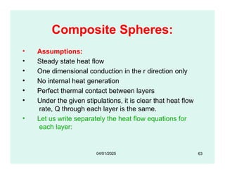 Composite Spheres:
• Assumptions:
• Steady state heat flow
• One dimensional conduction in the r direction only
• No internal heat generation
• Perfect thermal contact between layers
• Under the given stipulations, it is clear that heat flow
rate, Q through each layer is the same.
• Let us write separately the heat flow equations for
each layer:
63
04/01/2025
 