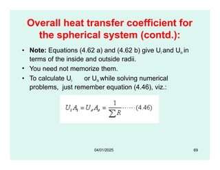 Overall heat transfer coefficient for
the spherical system (contd.):
• Note: Equations (4.62 a) and (4.62 b) give Ui and Uo in
terms of the inside and outside radii.
• You need not memorize them.
• To calculate Ui or Uo while solving numerical
problems, just remember equation (4.46), viz.:
69
04/01/2025
 