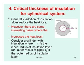 4. Critical thickness of insulation
for cylindrical system:
• Generally, addition of insulation
does reduce the heat loss.
• However, there are some
interesting cases where the
increases the heat loss!
• Consider a cylinder with
insulation where r1 is the
inner radius of insulation layer
(or, outer radius of pipe), r2 is
the outer radius of insulation
layer. 70
04/01/2025
 